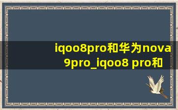 iqoo8pro和华为nova9pro_iqoo8 pro和华为nova 9 pro哪个好